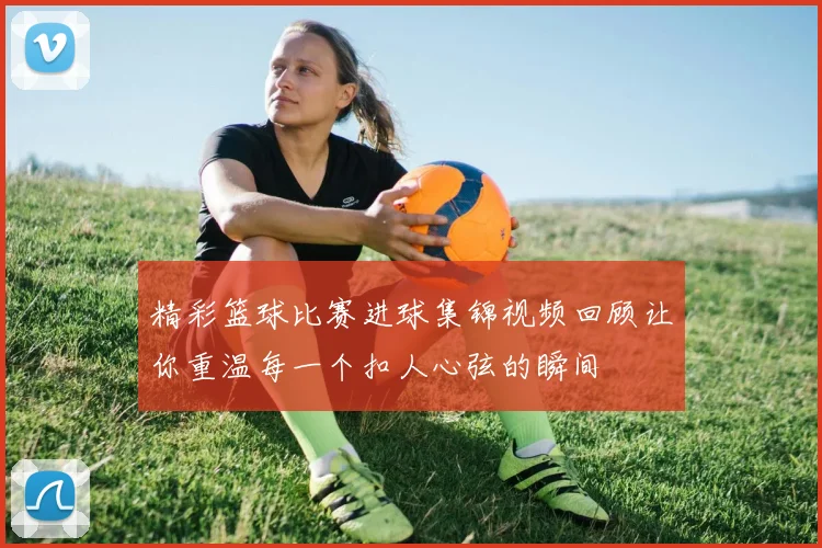 精彩篮球比赛进球集锦视频回顾让你重温每一个扣人心弦的瞬间