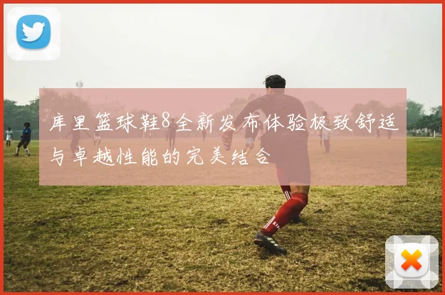 库里篮球鞋8全新发布体验极致舒适与卓越性能的完美结合