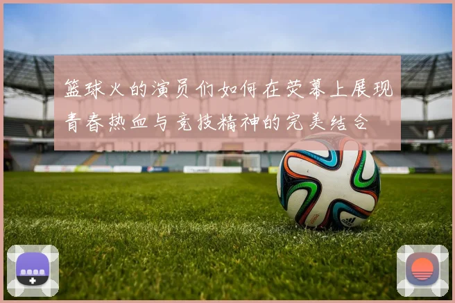 篮球火的演员们如何在荧幕上展现青春热血与竞技精神的完美结合