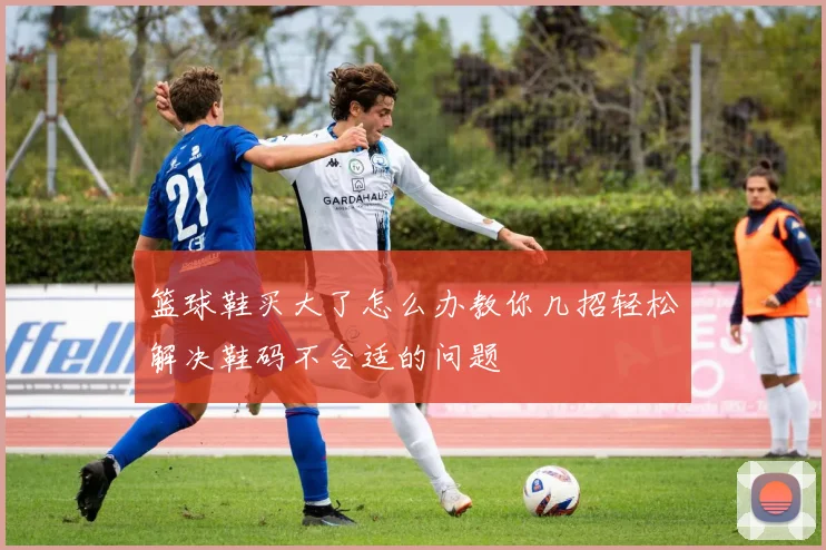 篮球鞋买大了怎么办教你几招轻松解决鞋码不合适的问题