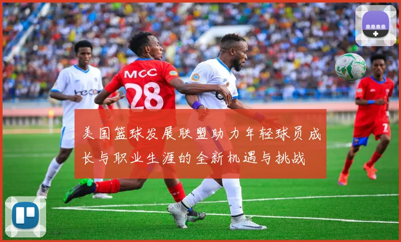 美国篮球发展联盟助力年轻球员成长与职业生涯的全新机遇与挑战